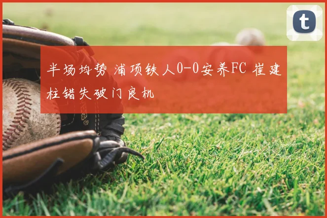 半场均势 浦项铁人0-0安养FC 崔建柱错失破门良机