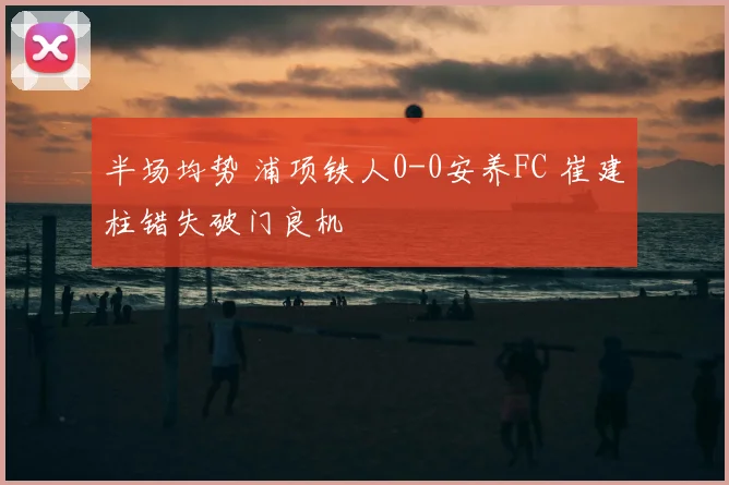 半场均势 浦项铁人0-0安养FC 崔建柱错失破门良机