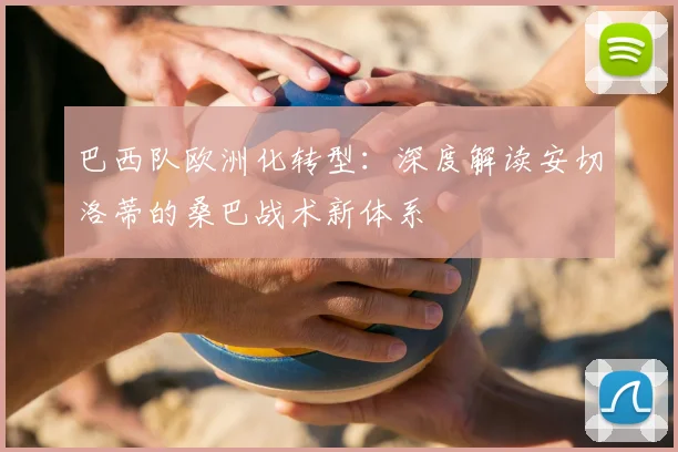 巴西队欧洲化转型:深度解读安切洛蒂的桑巴战术新体系