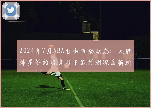 2024年7月NBA自由市场动态：大牌球星签约流言与下家预测深度解析