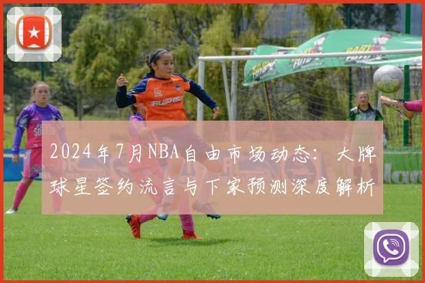 2024年7月NBA自由市场动态：大牌球星签约流言与下家预测深度解析