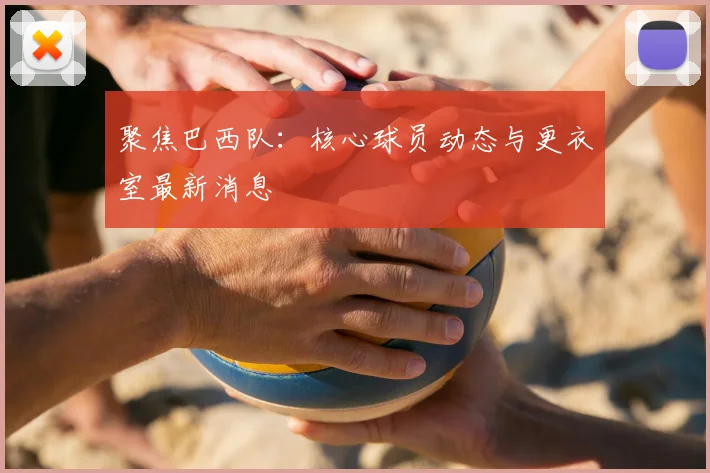 聚焦巴西队：核心球员动态与更衣室最新消息
