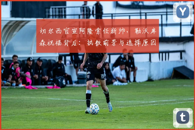 切尔西官宣阿隆索任新帅，勒沃库森祝福背后：执教前景与选择原因深度解读