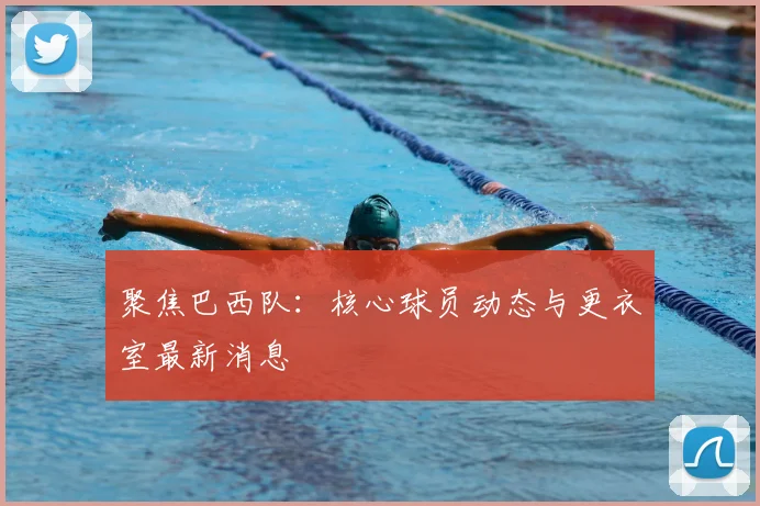聚焦巴西队：核心球员动态与更衣室最新消息