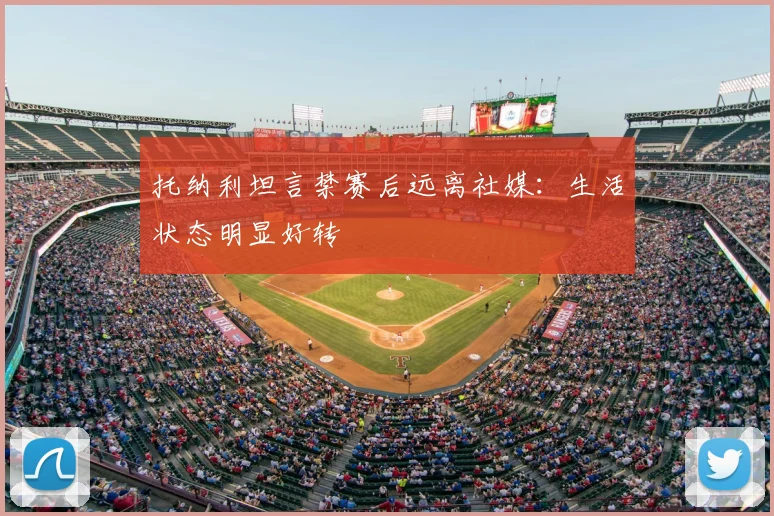 托纳利坦言禁赛后远离社媒：生活状态明显好转