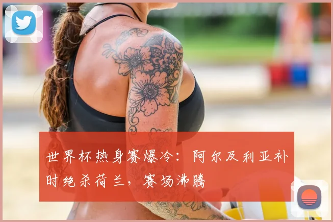 世界杯热身赛爆冷：阿尔及利亚补时绝杀荷兰，赛场沸腾