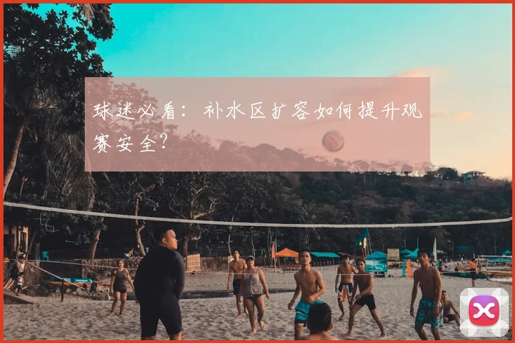 球迷必看：补水区扩容如何提升观赛安全？