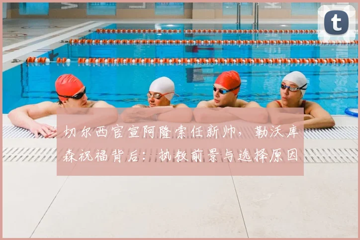 切尔西官宣阿隆索任新帅，勒沃库森祝福背后：执教前景与选择原因深度解读